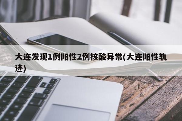 大连发现1例阳性2例核酸异常(大连阳性轨迹)